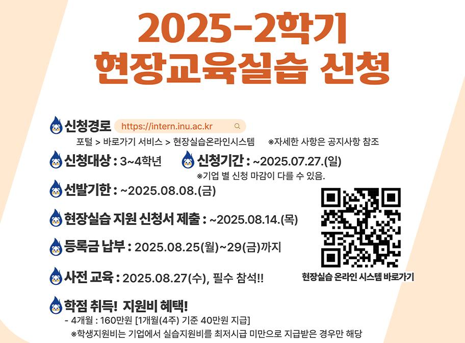 2025-2학기 현장교육실습 신청 신청경로 포털>바로가기서비스>현장실습온라인시스템 자세한 사항은 공지사항 참조 신청대상: 3~4학년 신청기간:~2025.07.27.(일) 선발기한: ~2025.08.08.(금) 현장실습지원 신청서 제출: ~2025.08.14.(목) 등록금 납부: 2025.08.25(월)29(금)까지 사전교육: 2025.8.27(수) 필수참석 학점취득 지원비 혜택 4개월:160만원 학생지원비는 기업에서실습지원비를 최저시급 미만으로 받은 경우에만 해당